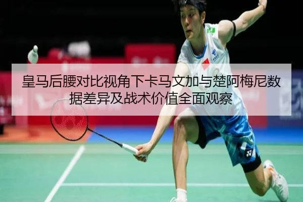 皇马后腰对比视角下卡马文加与楚阿梅尼数据差异及战术价值全面观察