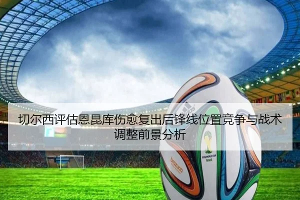 切尔西评估恩昆库伤愈复出后锋线位置竞争与战术调整前景分析